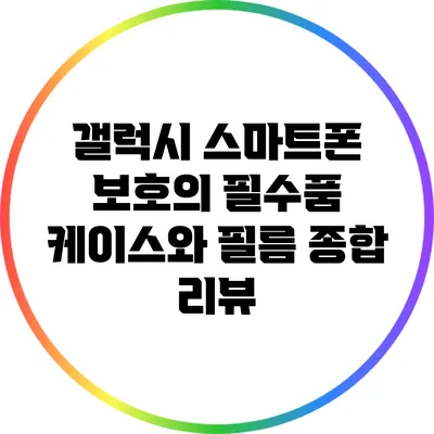 갤럭시 스마트폰 보호의 필수품: 케이스와 필름 종합 리뷰