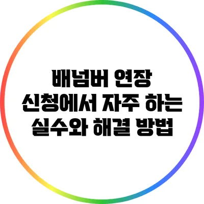 배넘버 연장 신청에서 자주 하는 실수와 해결 방법