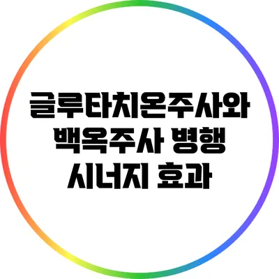 글루타치온주사와 백옥주사 병행: 시너지 효과