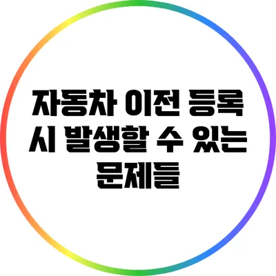 자동차 이전 등록 시 발생할 수 있는 문제들